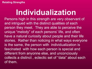 Individualization Relating Strengths Persons high in this strength are very observant of and intrigued with the distinct qualities of each person they meet.  They are able to perceive the unique “melody” of each persons’ life, and often have a natural curiosity about people and their life stories.  Rather than noticing in what ways everyone is the same, the person with  individualization is fascinated  with how each person is special and different from anyonne else, and unconciously collects a distinct , eclectic set of “data” about each of them. 