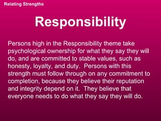 Responsibility Relating Strengths Persons high in the Responsibility theme take psychological ownership for what they say they will do, and are committed to stable values, such as honesty, loyalty, and duty.  Persons with this strength must follow through on any commitment to completion, because they believe their reputation and integrity depend on it.  They believe that everyone needs to do what they say they will do. 