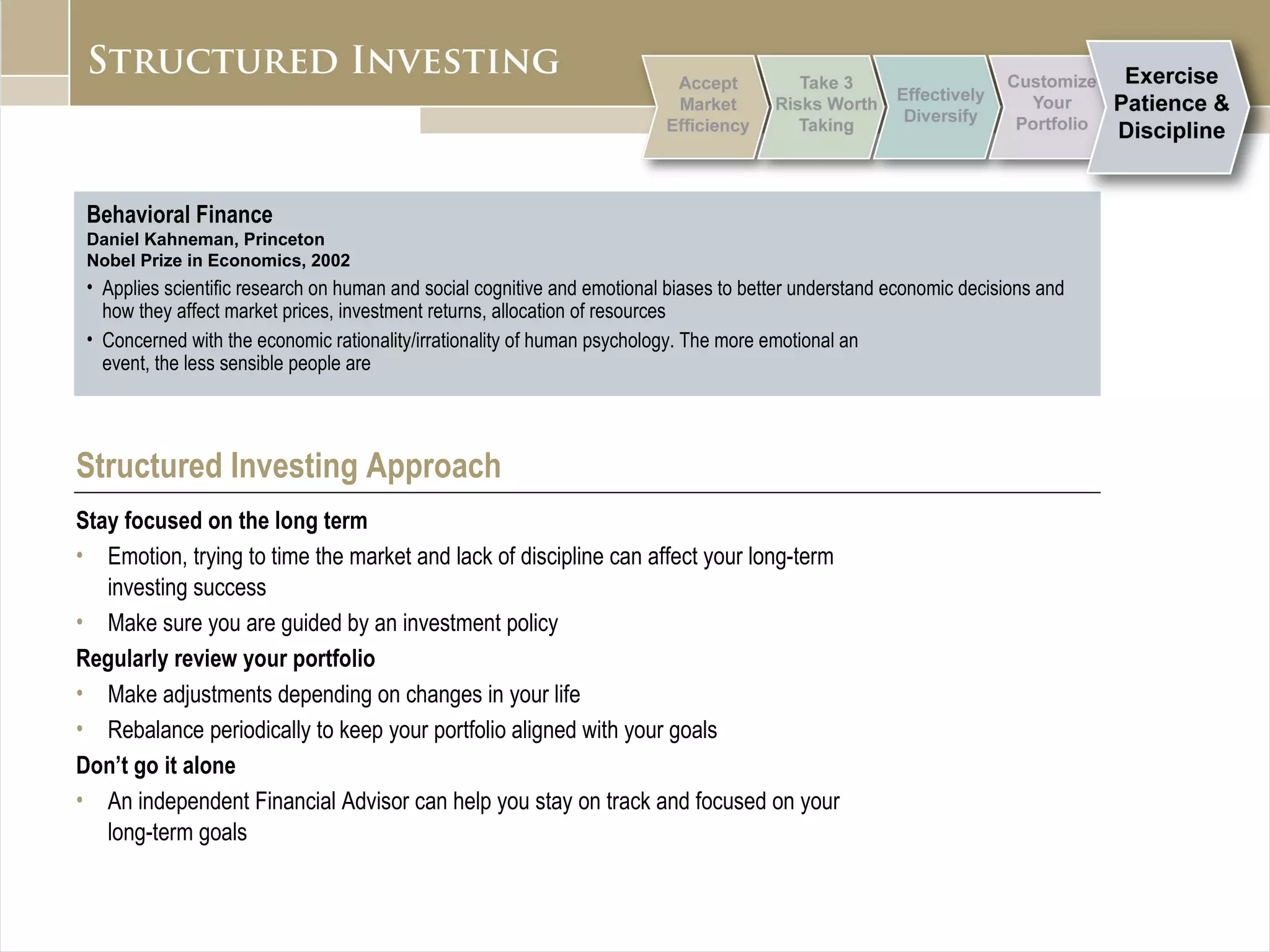 Behavioral Finance Daniel Kahneman, Princeton Nobel Prize in Economics, 2002 Applies scientific research on human and social cognitive and emotional biases to better understand economic decisions and how they affect market prices, investment returns, allocation of resources Concerned with the economic rationality/irrationality of human psychology. The more emotional an  event, the less sensible people are Structured Investing Approach Stay focused on the long term Emotion, trying to time the market and lack of discipline can affect your long-term  investing success Make sure you are guided by an investment policy Regularly review your portfolio   Make adjustments depending on changes in your life Rebalance periodically to keep your portfolio aligned with your goals Don’t go it alone An independent Financial Advisor can help you stay on track and focused on your  long-term goals 