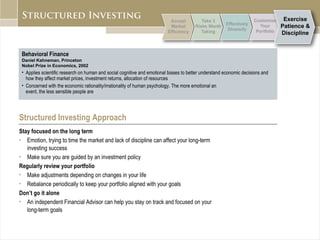 Behavioral Finance Daniel Kahneman, Princeton Nobel Prize in Economics, 2002 Applies scientific research on human and social cognitive and emotional biases to better understand economic decisions and how they affect market prices, investment returns, allocation of resources Concerned with the economic rationality/irrationality of human psychology. The more emotional an  event, the less sensible people are Structured Investing Approach Stay focused on the long term Emotion, trying to time the market and lack of discipline can affect your long-term  investing success Make sure you are guided by an investment policy Regularly review your portfolio   Make adjustments depending on changes in your life Rebalance periodically to keep your portfolio aligned with your goals Don’t go it alone An independent Financial Advisor can help you stay on track and focused on your  long-term goals 