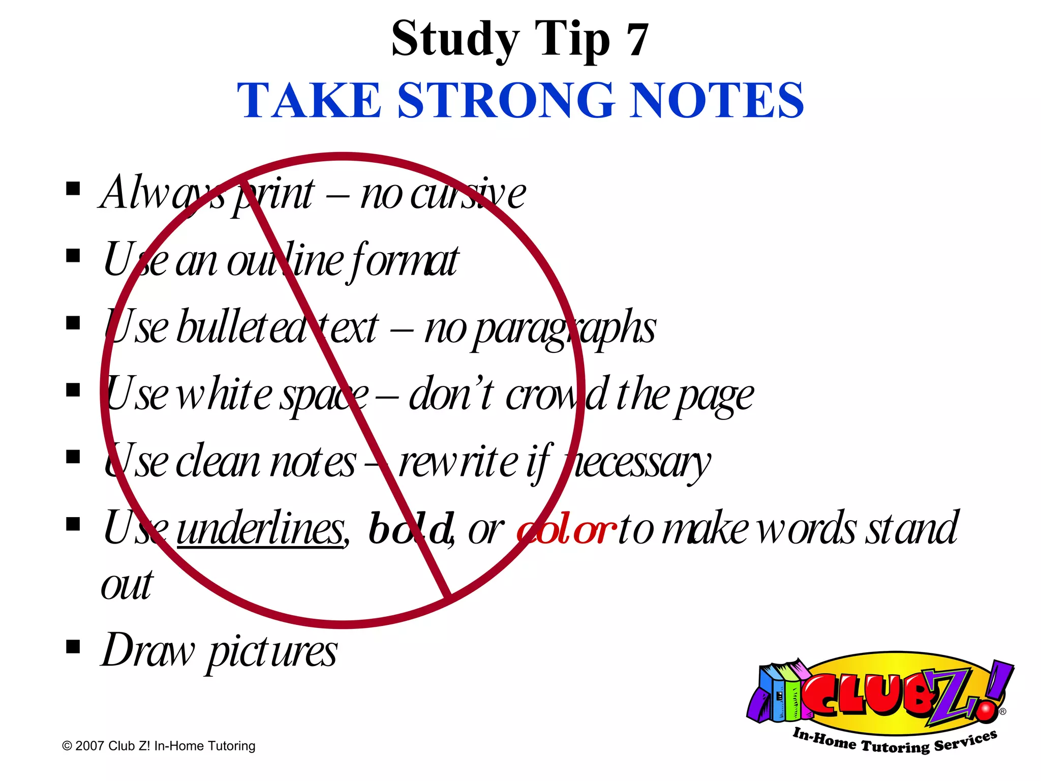 Study Tip 7 TAKE STRONG NOTES Always print – no cursive Use an outline format Use bulleted text – no paragraphs Use white space – don’t crowd the page Use clean notes – rewrite if necessary Use  underlines ,  bold , or  color  to make words stand out Draw pictures 
