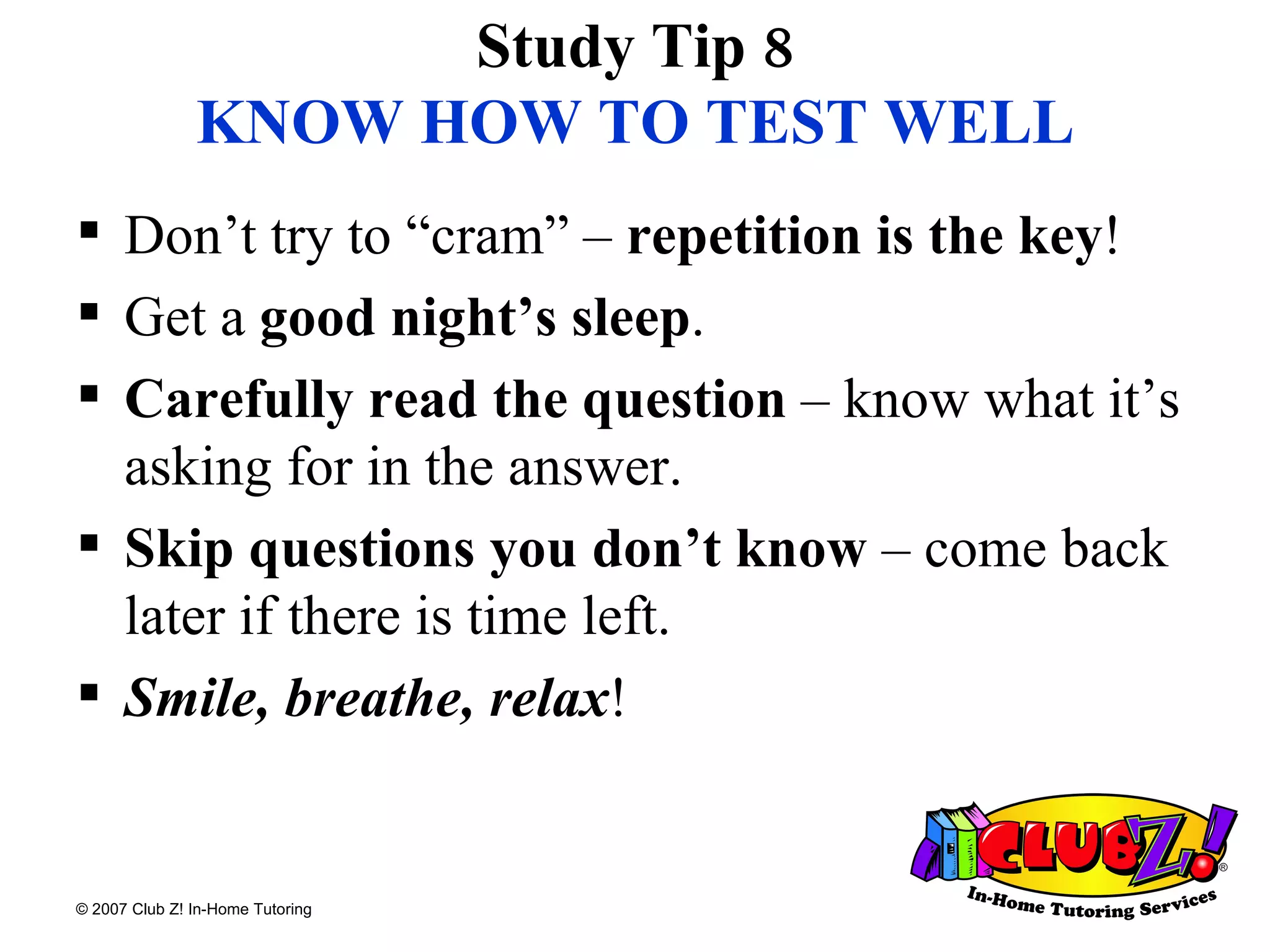 Study Tip 8 KNOW HOW TO TEST WELL Don’t try to “cram” –  repetition is the key ! Get a  good night’s sleep . Carefully read the question  – know what it’s asking for in the answer. Skip questions you don’t know  – come back later if there is time left. Smile, breathe, relax ! 