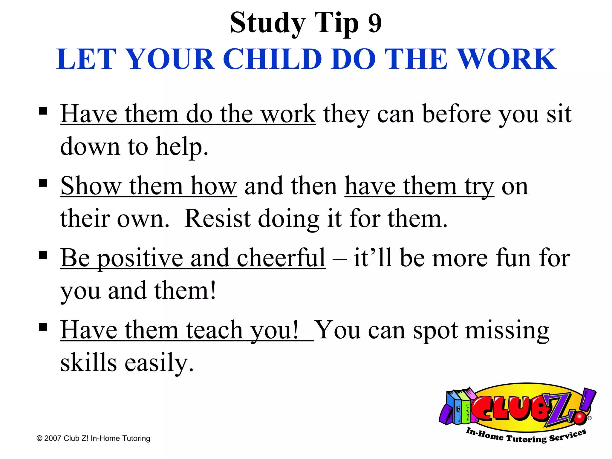 Study Tip 9 LET YOUR CHILD DO THE WORK Have them do the work  they can before you sit down to help. Show them how  and then  have them try  on their own.  Resist doing it for them. Be positive and cheerful  – it’ll be more fun for you and them!  Have them teach you!  You can spot missing skills easily. 