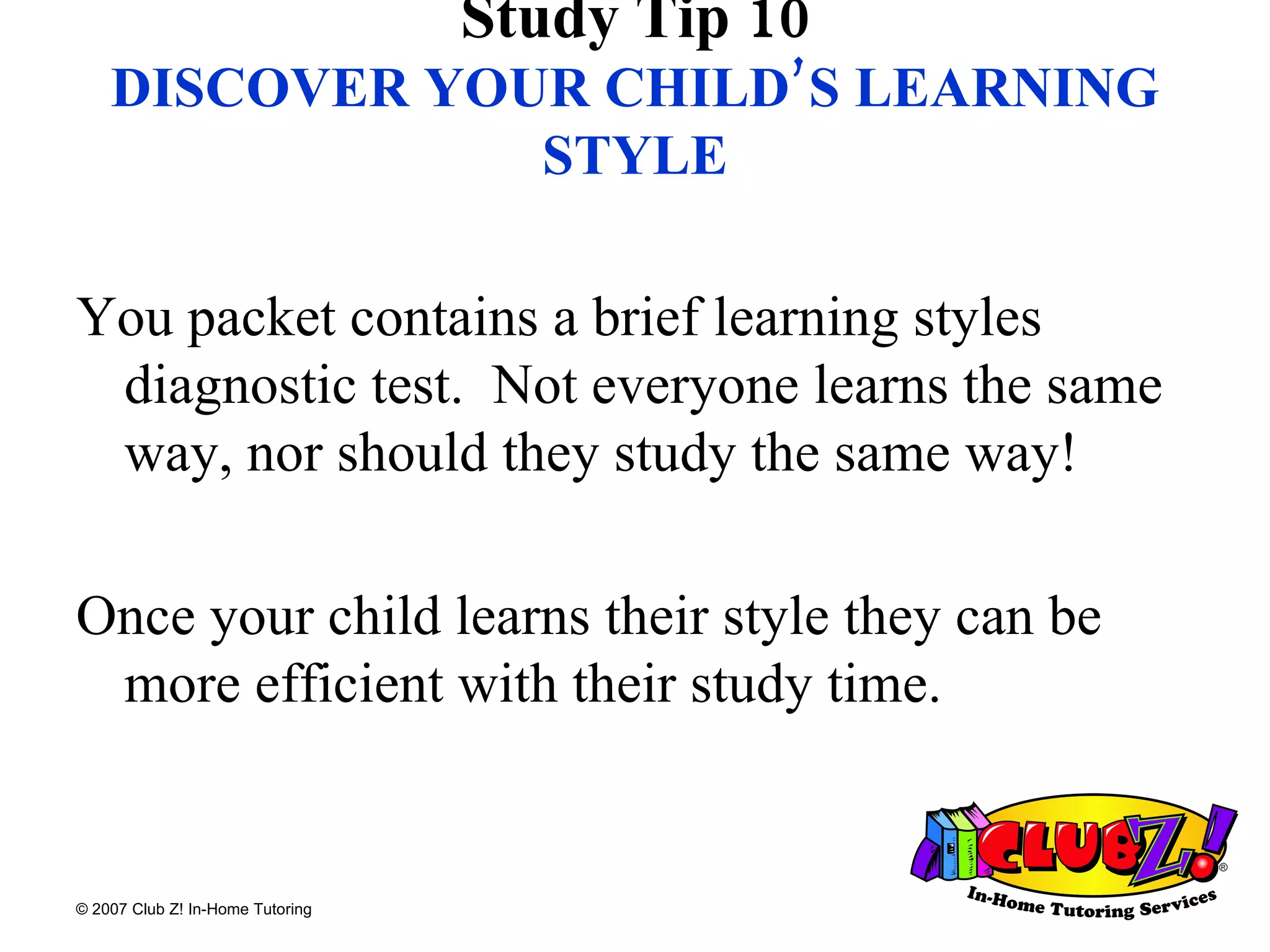 Study Tip 10 DISCOVER YOUR CHILD’S LEARNING STYLE You packet contains a brief learning styles diagnostic test.  Not everyone learns the same way, nor should they study the same way! Once your child learns their style they can be more efficient with their study time. 