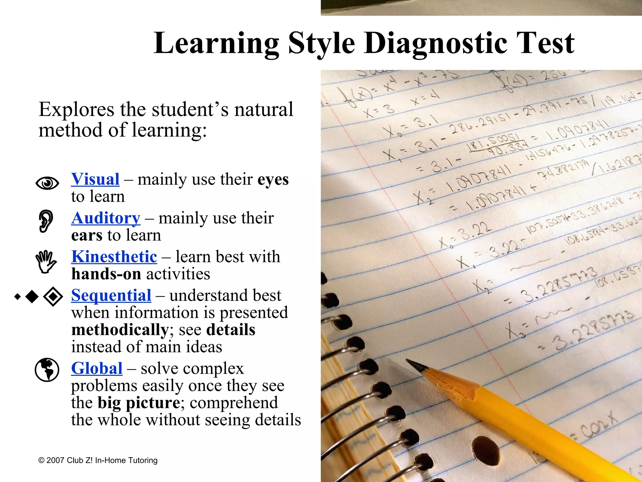 Learning Style Diagnostic Test Explores the student’s natural method of learning: Visual  – mainly use their  eyes  to learn Auditory  – mainly use their  ears  to learn Kinesthetic  – learn best with  hands-on  activities Sequential  – understand best when information is presented  methodically ; see  details  instead of main ideas Global  – solve complex problems easily once they see the  big picture ; comprehend the whole without seeing details                 