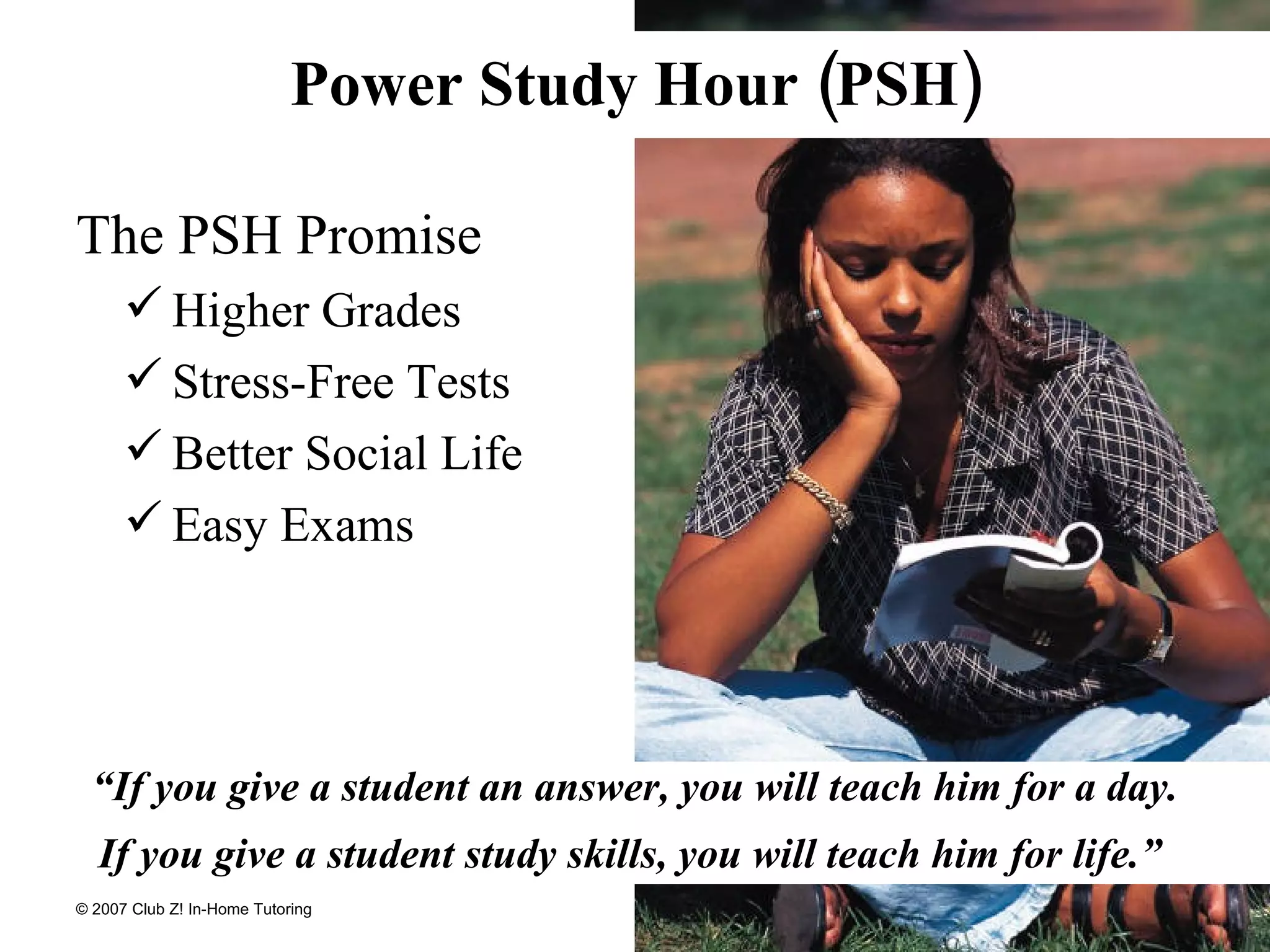 Power Study Hour (PSH) The PSH Promise Higher Grades Stress-Free Tests Better Social Life Easy Exams “ If you give a student an answer, you will teach him for a day. If you give a student study skills, you will teach him for life.”  