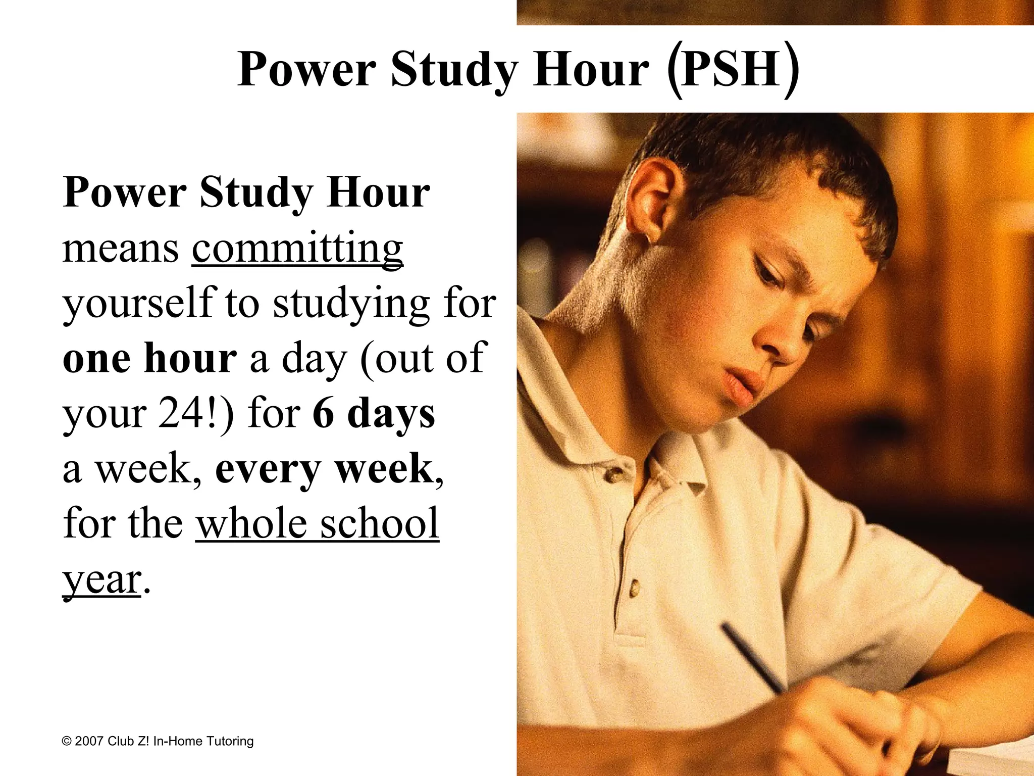 Power Study Hour  means  committing  yourself to studying for  one hour  a day (out of your 24!) for  6 days   a week,  every week , for the  whole school year . Power Study Hour (PSH) 