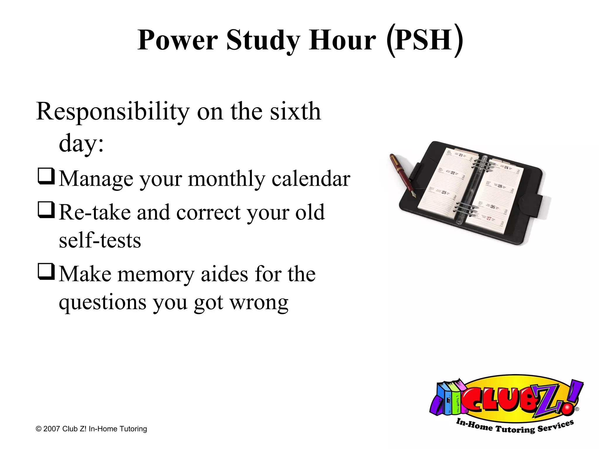 Power Study Hour (PSH) Responsibility on the sixth day: Manage your monthly calendar Re-take and correct your old  self-tests Make memory aides for the questions you got wrong 