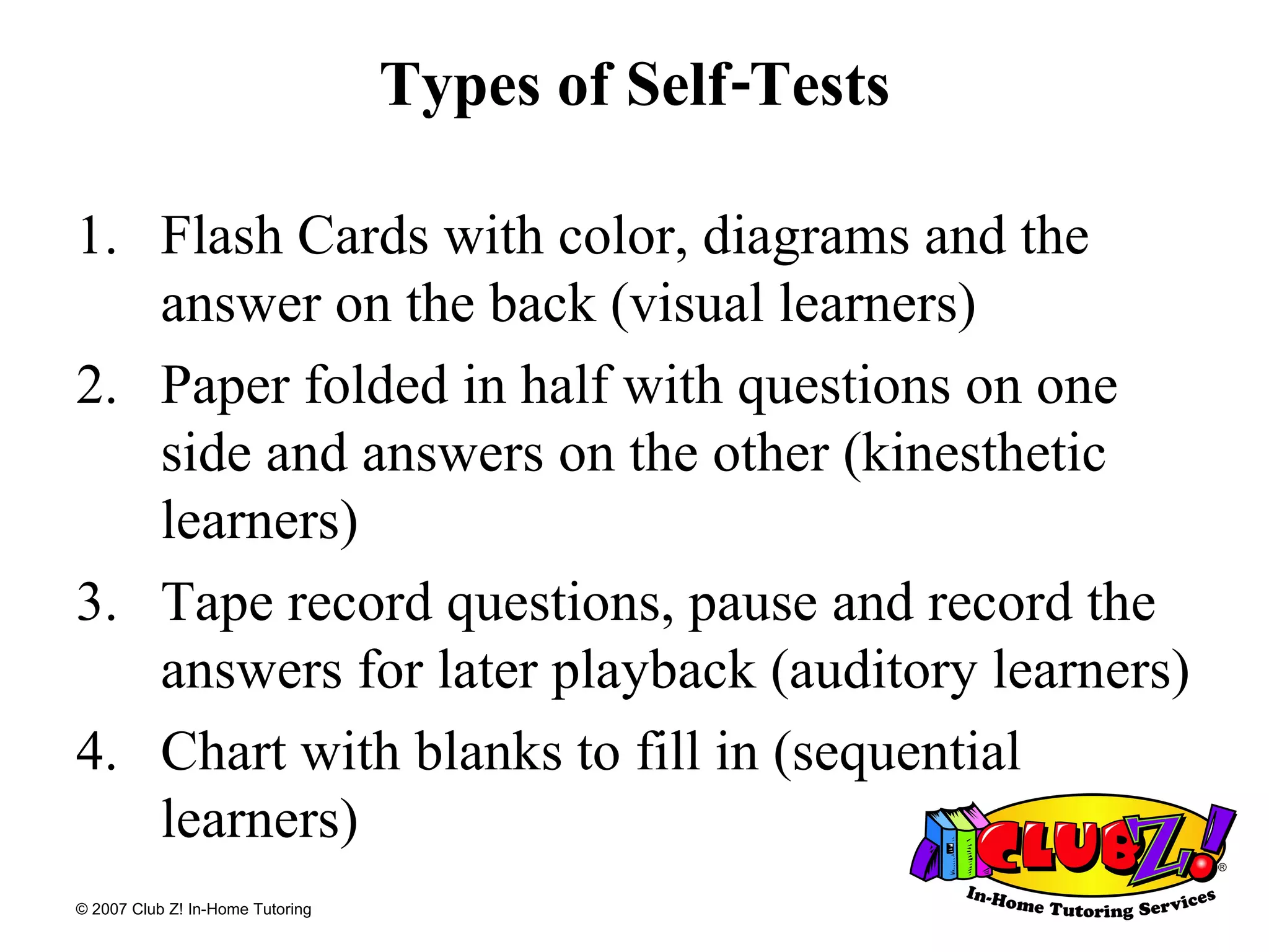 Types of Self-Tests Flash Cards with color, diagrams and the answer on the back (visual learners) Paper folded in half with questions on one side and answers on the other (kinesthetic learners) Tape record questions, pause and record the answers for later playback (auditory learners) Chart with blanks to fill in (sequential learners) 