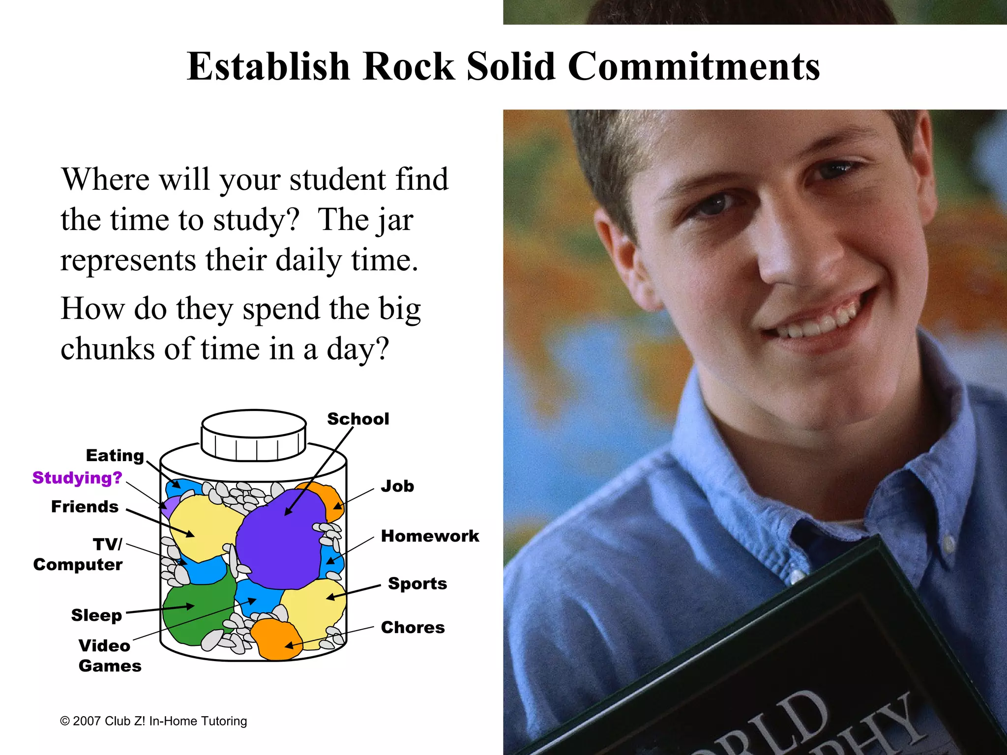 Establish Rock Solid Commitments Where will your student find the time to study?  The jar represents their daily time. How do they spend the big chunks of time in a day? School Sports Friends Job Chores Homework Studying? Video Games Sleep Eating TV/ Computer 