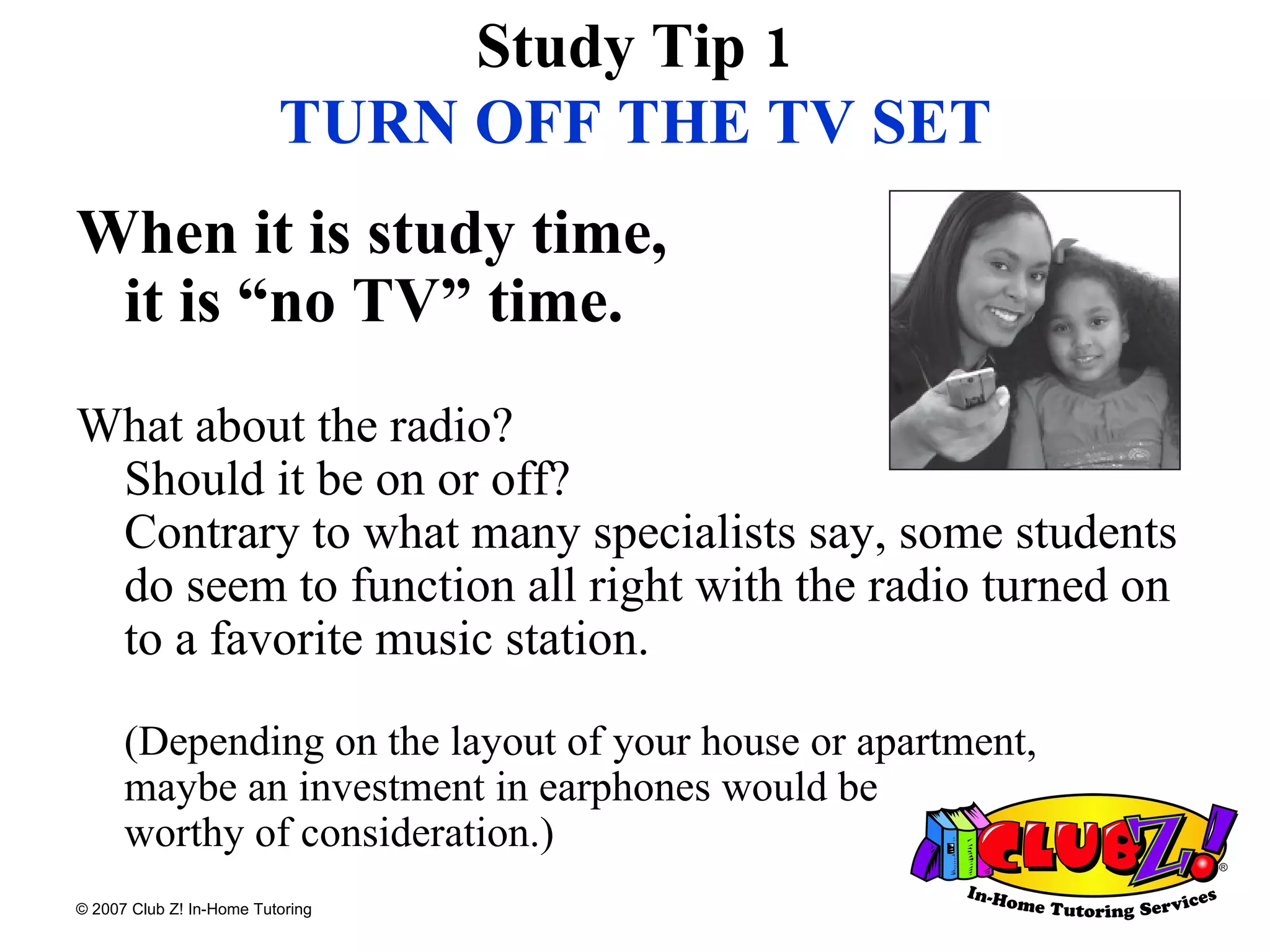 Study Tip 1 TURN OFF THE TV SET When it is study time,  it is “no TV” time.   What about the radio?  Should it be on or off?  Contrary to what many specialists say, some students do seem to function all right with the radio turned on to a favorite music station.  (Depending on the layout of your house or apartment,  maybe an investment in earphones would be  worthy of consideration.)  