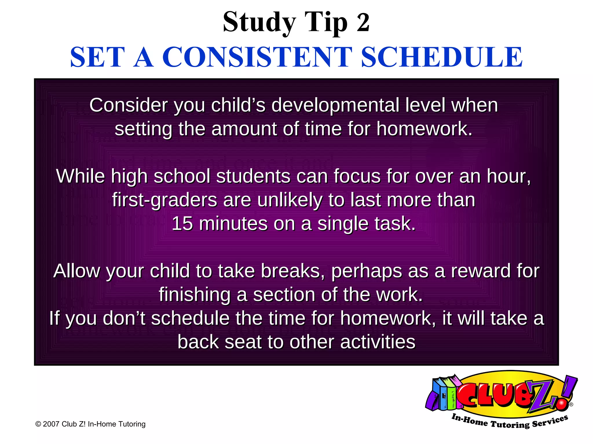 Study Tip 2 SET A CONSISTENT SCHEDULE Try to organize the household  so that dinner is served at a  standard time, and once it and  family discussions are over, it’s  time to crack the books.  If the student doesn’t have other commitments and gets home reasonably early from school, some homework can be done before supper.  Consider you child’s developmental level when  setting the amount of time for homework.  While high school students can focus for over an hour,  first-graders are unlikely to last more than  15 minutes on a single task.  Allow your child to take breaks, perhaps as a reward for finishing a section of the work.  If you don’t schedule the time for homework, it will take a back seat to other activities 