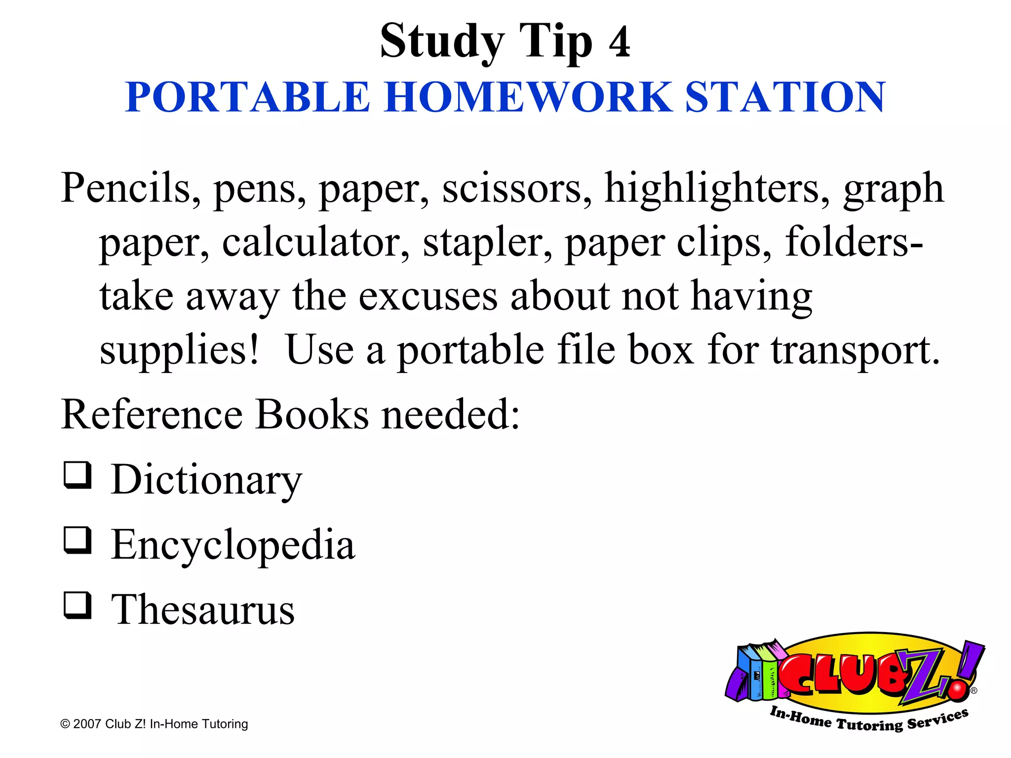 Study Tip 4 PORTABLE HOMEWORK STATION Pencils, pens, paper, scissors, highlighters, graph paper, calculator, stapler, paper clips, folders-take away the excuses about not having supplies!  Use a portable file box for transport. Reference Books needed: Dictionary Encyclopedia Thesaurus 