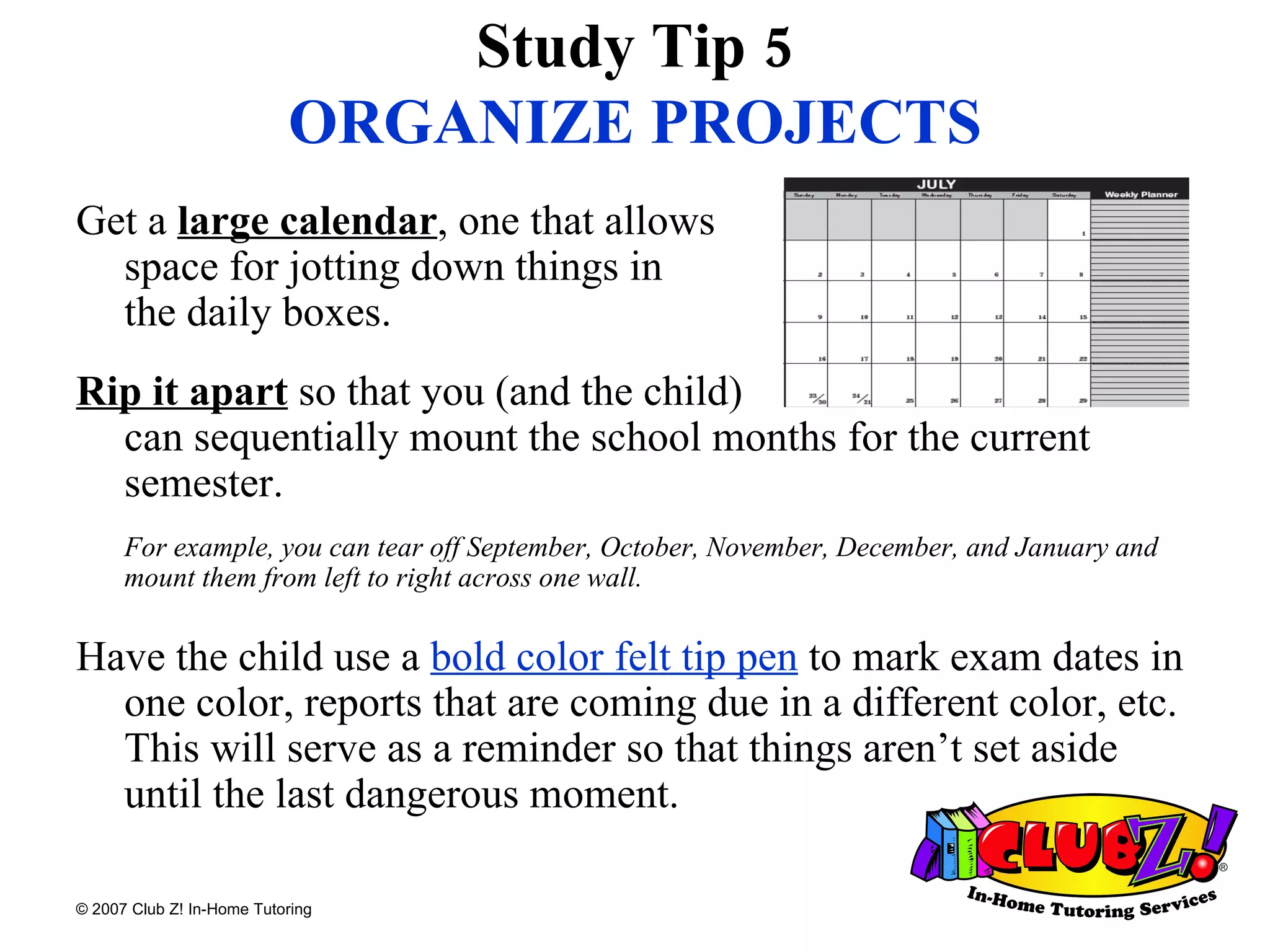 Get a  large calendar , one that allows  space for jotting down things in  the daily boxes.  Rip it apart  so that you (and the child)  can sequentially mount the school months for the current semester.  For example, you can tear off September, October, November, December, and January and mount them from left to right across one wall.   Have the child use a  bold color felt tip pen  to mark exam dates in one color, reports that are coming due in a different color, etc. This will serve as a reminder so that things aren’t set aside until the last dangerous moment. Study Tip 5 ORGANIZE PROJECTS 
