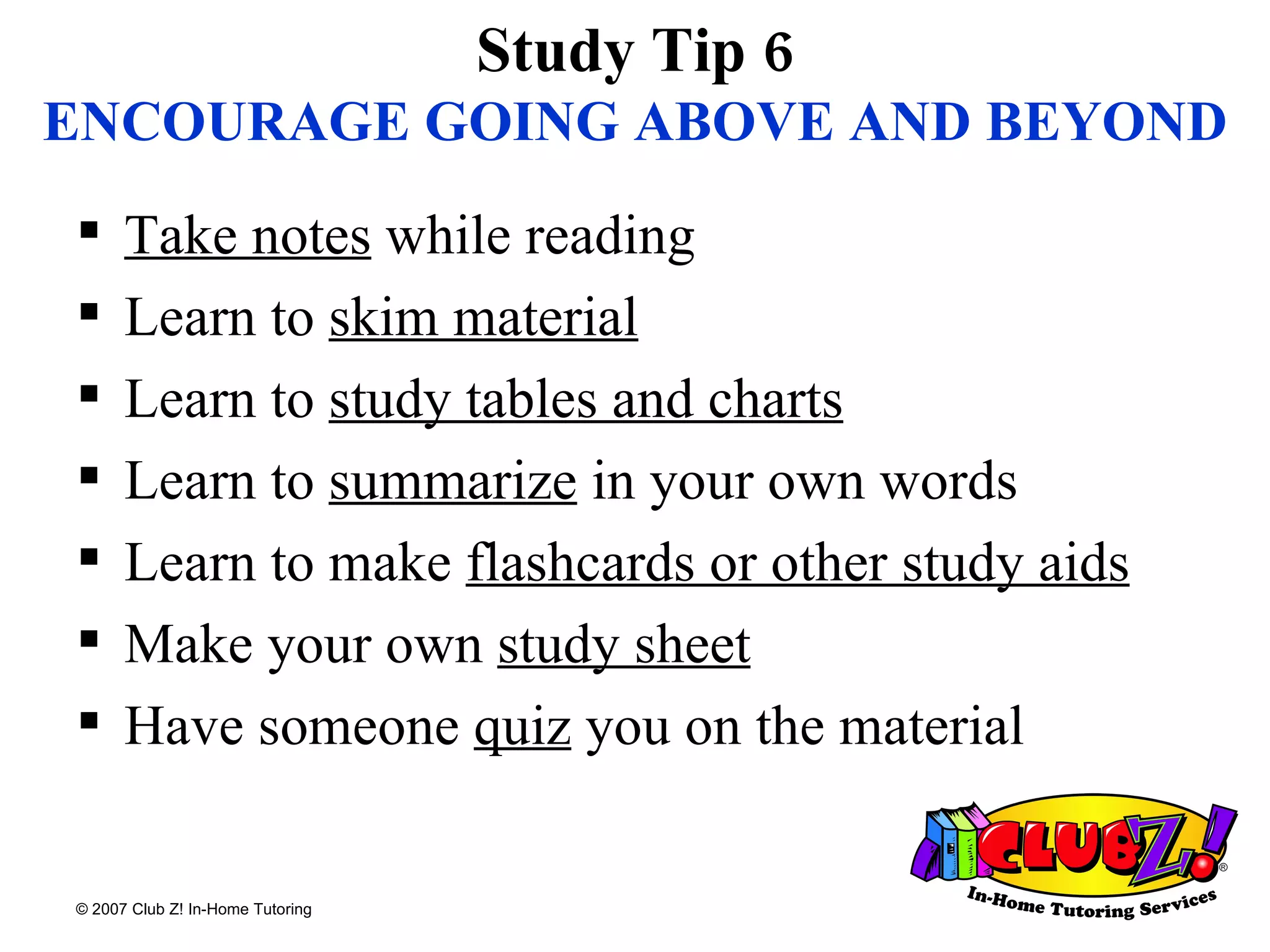 Study Tip 6 ENCOURAGE   GOING ABOVE AND BEYOND Take notes  while reading Learn to  skim material Learn to  study tables and charts Learn to  summarize  in your own words Learn to make  flashcards or other study aids Make your own  study sheet Have someone  quiz  you on the material 