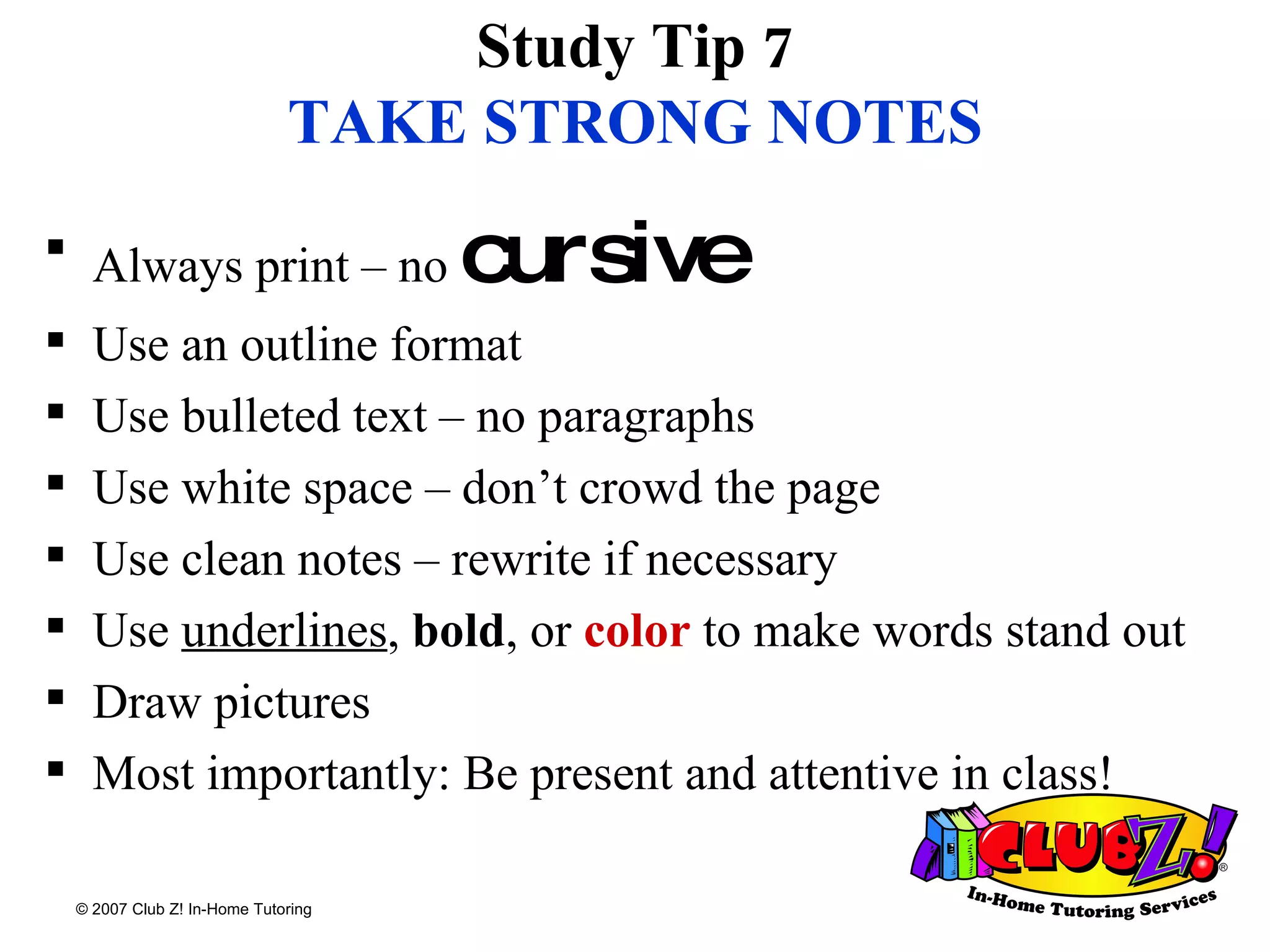 Study Tip 7 TAKE STRONG NOTES Always print – no  cursive Use an outline format Use bulleted text – no paragraphs Use white space – don’t crowd the page Use clean notes – rewrite if necessary Use  underlines ,  bold , or  color  to make words stand out Draw pictures Most importantly: Be present and attentive in class! 