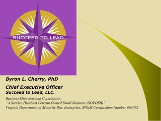 Byron L. Cherry, PhD Chief Executive Officer Succeed to Lead, LLC. Business Overview and Capabilities “ A Service Disabled Veteran Owned Small Business (SDVOSB)” Virginia Department of Minority Bus. Enterprise, SWaM Certification Number 664092 