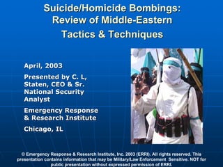 Suicide/Homicide Bombings:
             Review of Middle-Eastern
               Tactics & Techniques


   April, 2003
   Presented by C. L,
   Staten, CEO & Sr.
   National Security
   Analyst
   Emergency Response
   & Research Institute
   Chicago, IL


  © Emergency Response & Research Institute, Inc. 2003 (ERRI). All rights reserved. This
presentation contains information that may be Military/Law Enforcement Sensitive. NOT for
                public presentation without expressed permission of ERRI.
 