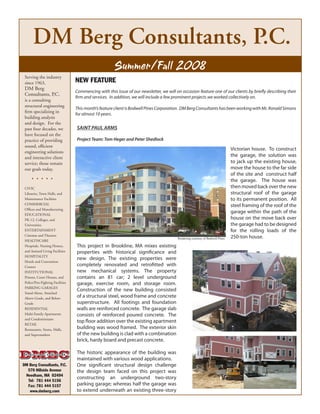 DM Berg Consultants, P.C.
                                                        Summer/Fall 2008
 Serving the industry
                                   NEW FEATURE
 since 1963,
 DM Berg
                                   Commencing with this issue of our newsletter, we will on occasion feature one of our clients by briefly describing their
 Consultants, P.C.
                                   firm and services. In addition, we will include a few prominent projects we worked collectively on.
 is a consulting
 structural engineering
                                   This month’s feature client is Bodwell Pines Corporation. DM Berg Consultants has been working with Mr. Ronald Simons
 firm specializing in
                                   for almost 10 years.
 building analysis
 and design. For the
                                   Saint Paul armS
 past four decades, we
 have focused on the
                                   Project team: tom Heger and Peter Shedlock
 practice of providing
 sound, efficient
                                                                                                                                Victorian house. To construct
 engineering solutions
                                                                                                                                the garage, the solution was
 and interactive client
                                                                                                                                to jack up the existing house,
 service; those remain
                                                                                                                                move the house to the far side
 our goals today.
                                                                                                                                of the site and construct half
      .....                                                                                                                     the garage. The house was
                                                                                                                                then moved back over the new
 CIVIC
                                                                                                                                structural roof of the garage
 Libraries, Town Halls, and
                                                                                                                                to its permanent position. All
 Maintenance Facilities
                                                                                                                                steel framing of the roof of the
 COMMERCIAL
 Offices and Manufacturing
                                                                                                                                garage within the path of the
 EDUCATIONAL
                                                                                                                                house on the move back over
 PK-12, Colleges, and
                                                                                                                                the garage had to be designed
 Universities
                                                                                                                                for the rolling loads of the
 ENTERTAINMENT
                                                                                                                                250-ton house.
 Cinemas and Theaters
                                                                                          Rendering courtesy of Bodwell Pines
 HEALTHCARE
                                   This project in Brookline, MA mixes existing
 Hospitals, Nursing Homes,
                                   properties with historical significance and
 and Assisted Living Facilities
 HOSPITALITY
                                   new design. The existing properties were
 Hotels and Convention
                                   completely renovated and retrofitted with
 Centers
                                   new mechanical systems. The property
 INSTITUTIONAL
                                   contains an 81 car; 2 level underground
 Prisons, Court Houses, and
                                   garage, exercise room, and storage room.
 Police/Fire-Fighting Facilities
 PARKING GARAGES
                                   Construction of the new building consisted
 Stand-Alone, Attached
                                   of a structural steel, wood frame and concrete
 Above-Grade, and Below-
                                   superstructure. All footings and foundation
 Grade
                                   walls are reinforced concrete. The garage slab
 RESIDENTIAL
                                   consists of reinforced poured concrete. The
 Multi-Family Apartments
 and Condominiums
                                   top floor addition over the existing apartment
 RETAIL
                                   building was wood framed. The exterior skin
 Restaurants, Stores, Malls,
                                   of the new building is clad with a combination
 and Supermarkets
                                   brick, hardy board and precast concrete.

                                   The historic appearance of the building was
                                   maintained with various wood applications.
                                   One significant structural design challenge
DM Berg Consultants, P.C.
  570 Hillside Avenue              the design team faced on this project was
 Needham, MA 02494
                                   constructing an underground two-story
  Tel: 781 444 5156
                                   parking garage; whereas half the garage was
  Fax: 781 444 5157
                                   to extend underneath an existing three-story
   www.dmberg.com
 