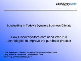 Succeeding in Today's Dynamic Business Climate



      How DiscoveryStore.com used Web 2.0
   technologies to improve the purchase process


Chris McFadden: Director, E-Commerce Systems Development
Larry Rosen: E-Commerce Development Lead
Discovery Communications, LLC
 