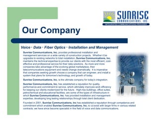Our Company
Voice · Data · Fiber Optics · Installation and Management
 Su se Communications, Inc. provides professional installation a d
 Sunrise Co      u cat o s, c p o des p o ess o a sta at o and
 management services on a wide variety of construction projects. Whether it be
 upgrades to existing networks to total installation, Sunrise Communications, Inc.
 maintains the technical expertise to provide our clients with the most efficient, cost-
 effective and professional service for their data solutions. As more and more
 companies take advantage of the evolving global marketplace, their
 telecommunications equipment and needs change dramatically. It is imperative
 that companies seeking growth choose a company that can engineer, and install a
 system that plans for tomorrow’s technology, and growth of today.
 Sunrise Communications, Inc. is the ultimate company for today’s integration.
 Sunrise Communications, Inc. has established a reputation for quality
          Communications Inc                                         quality,
 performance and commitment to service, which ultimately improves work efficiency
 for keeping our clients modernized for the future. High-rise buildings, office suites,
 petrochemical and educational facilities, are some of the types of infrastructure in
 which Sunrise Communications, Inc. has provided installation and management
 expertise, developing long lasting relationships through total client dedication.
    p     ,        pg     g       g            p       g
 Founded in 2001, Sunrise Communications, Inc has established a reputation through competence and
 commitment which enabled Sunrise Communications, Inc. to co-exist with larger firms in various related
 contracts; we have since become specialist in this field of voice and data communications.
 