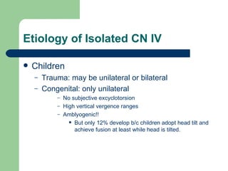 Etiology of Isolated CN IV Children Trauma: may be unilateral or bilateral Congenital: only unilateral No subjective excyclotorsion High vertical vergence ranges Amblyogenic!!  But only 12% develop b/c children adopt head tilt and achieve fusion at least while head is tilted. 