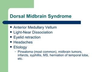 Dorsal Midbrain Syndrome Anterior Medullary Vellum Light-Near Dissociation Eyelid retraction Headaches Etiology Pinealoma (most common), midbrain tumors, infarcts, syphillis, MS, herniation of temporal lobe, etc. 