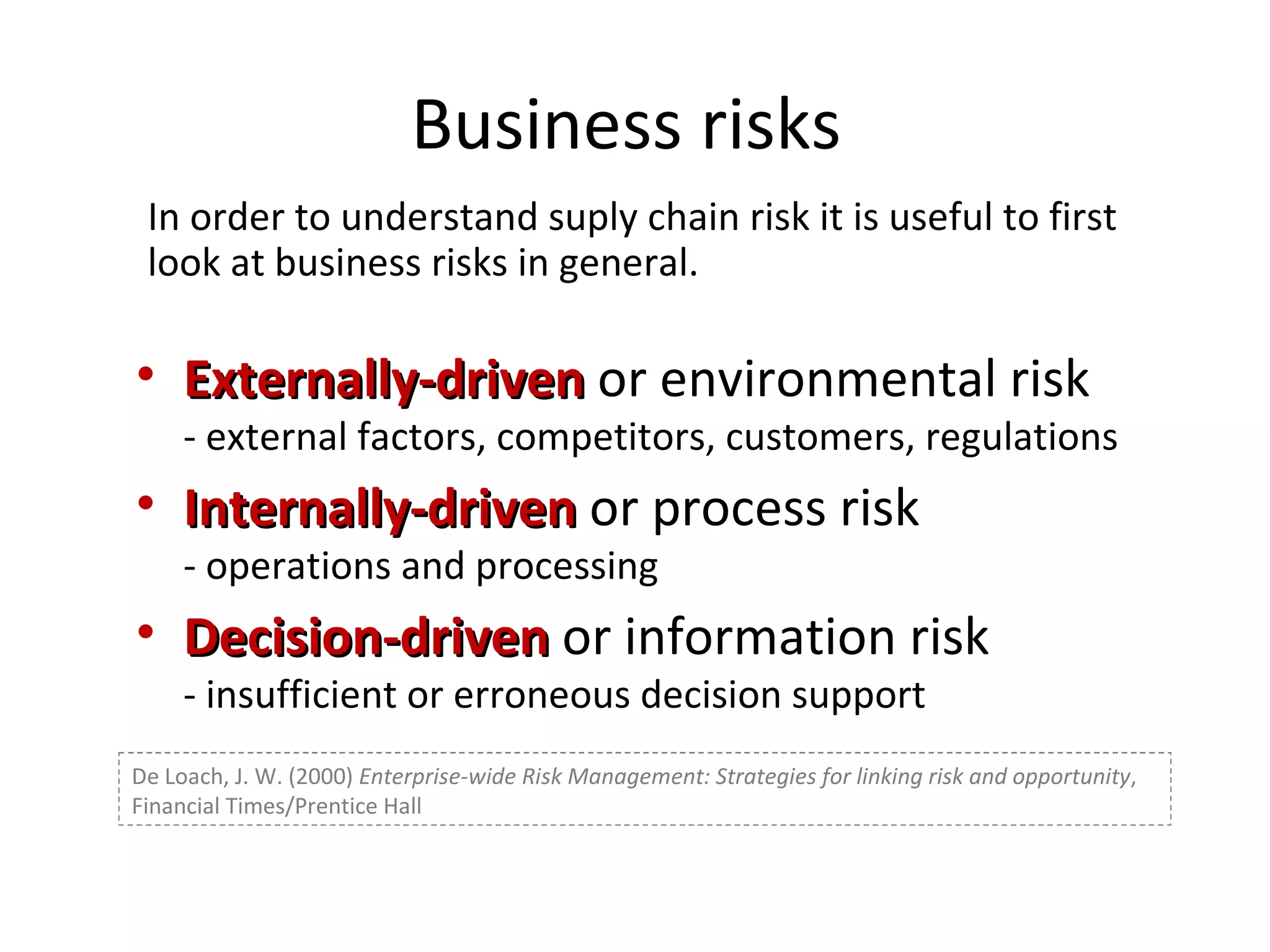 Business risks  Externally-driven  or environmental risk - external factors, competitors, customers, regulations Internally-driven  or process risk - operations and processing Decision-driven  or information risk - insufficient or erroneous decision support De Loach, J. W. (2000)  Enterprise-wide Risk Management: Strategies for linking risk and opportunity , Financial Times/Prentice Hall In order to understand suply chain risk it is useful to first look at business risks in general. 