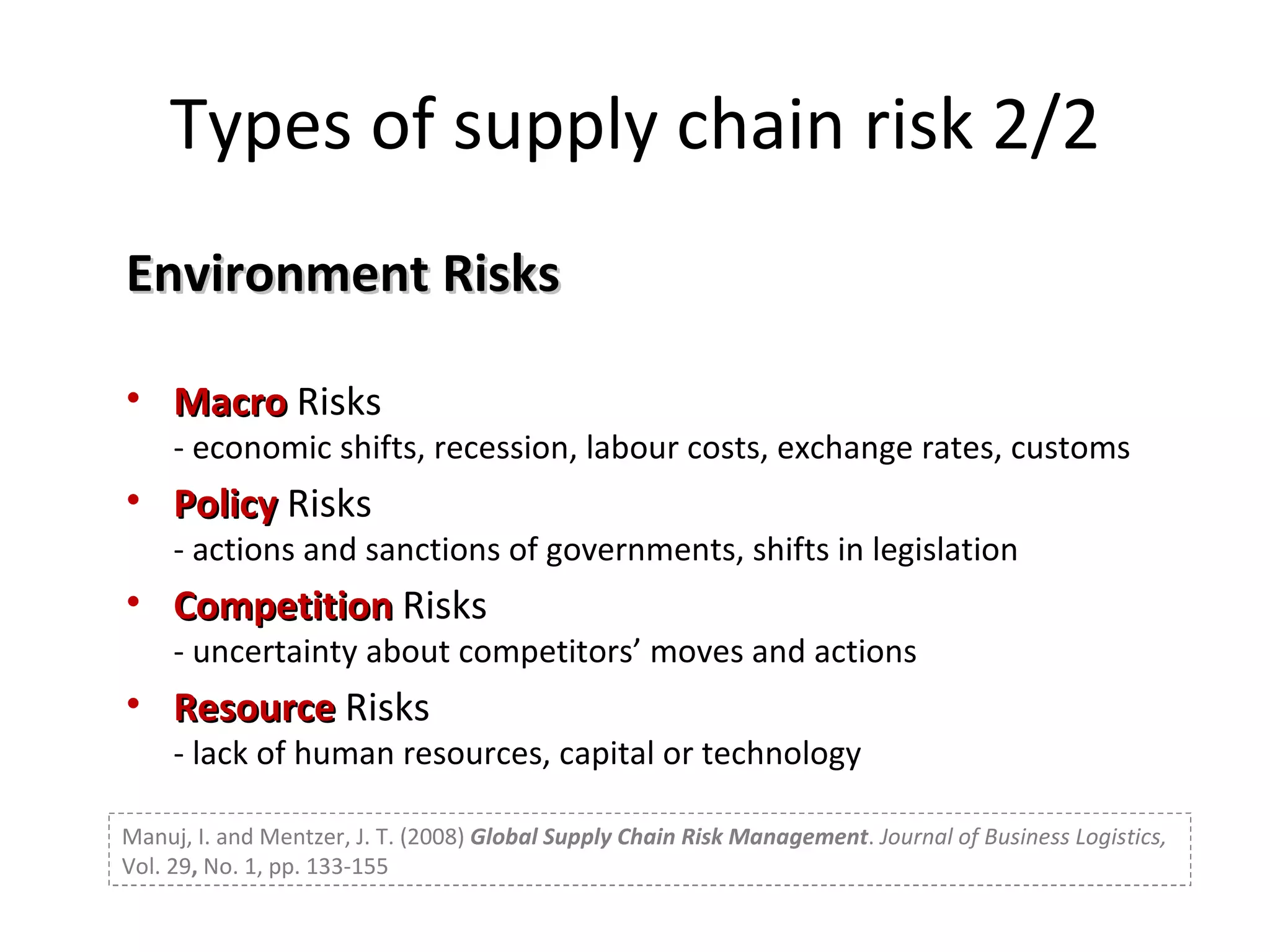 Environment Risks Macro  Risks - economic shifts, recession, labour costs, exchange rates, customs Policy  Risks - actions and sanctions of governments, shifts in legislation Competition  Risks - uncertainty about competitors’ moves and actions Resource  Risks - lack of human resources, capital or technology Types of supply chain risk 2/2 Manuj, I. and Mentzer, J. T. (2008)  Global Supply Chain Risk Management .  Journal of Business Logistics,  Vol. 29 ,  No. 1, pp. 133-155 