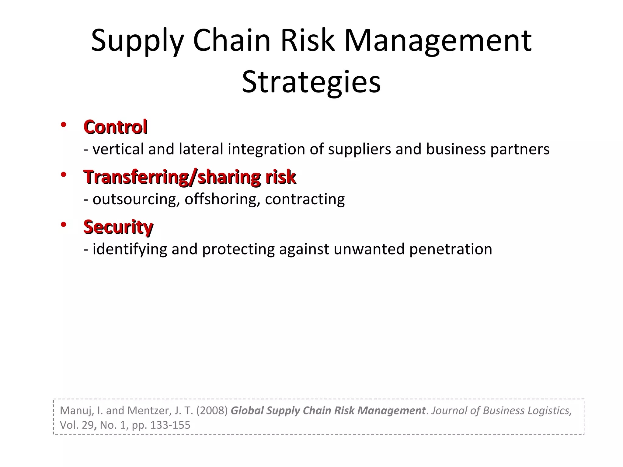 Supply Chain Risk Management Strategies Control - vertical and lateral integration of suppliers and business partners Transferring/sharing risk - outsourcing, offshoring, contracting Security - identifying and protecting against unwanted penetration Manuj, I. and Mentzer, J. T. (2008)  Global Supply Chain Risk Management .  Journal of Business Logistics,  Vol. 29 ,  No. 1, pp. 133-155 