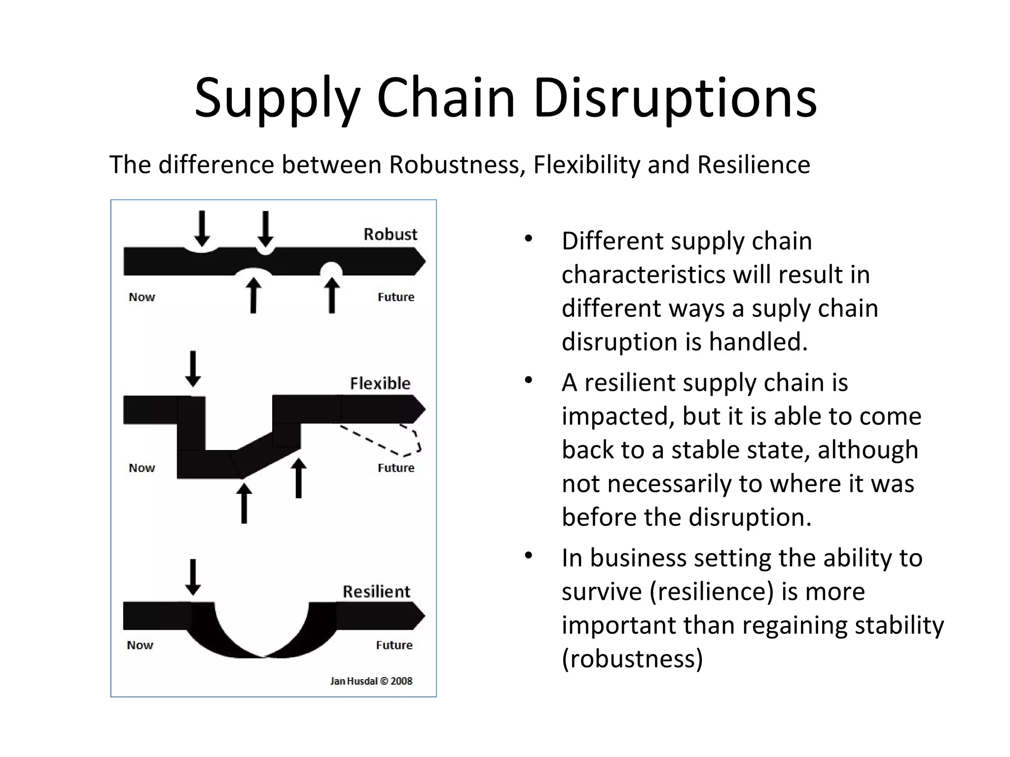 Different supply chain characteristics will result in different ways a suply chain disruption is handled. A resilient supply chain is impacted, but it is able to come back to a stable state, although not necessarily to where it was before the disruption. In business setting the ability to survive (resilience) is more important than regaining stability (robustness) The difference between Robustness, Flexibility and Resilience Supply Chain Disruptions 