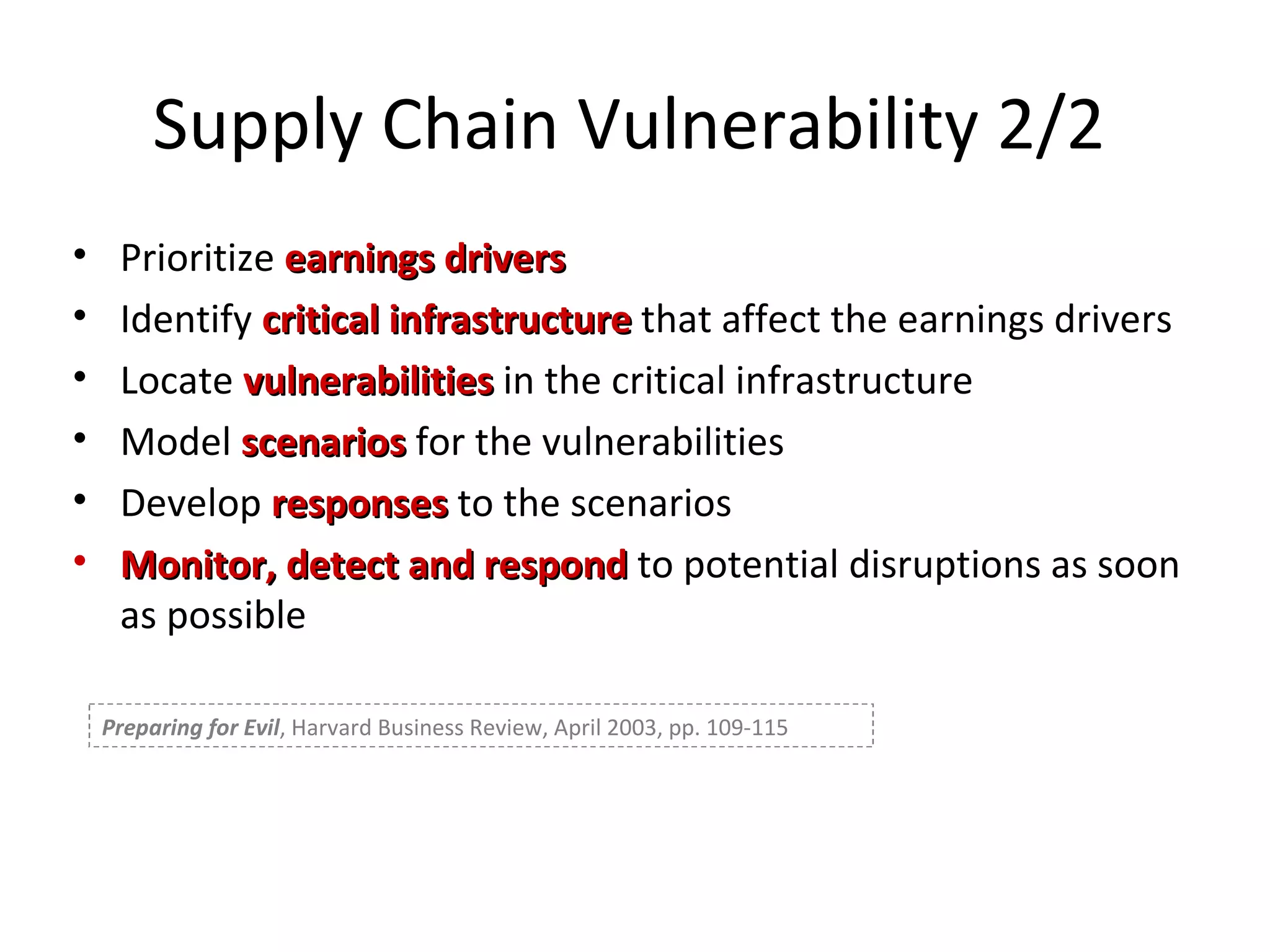 Supply Chain Vulnerability 2/2 Prioritize  earnings drivers Identify  critical infrastructure  that affect the earnings drivers Locate  vulnerabilities  in the critical infrastructure Model  scenarios  for the vulnerabilities Develop  responses  to the scenarios Monitor, detect and respond  to potential disruptions as soon as possible Preparing for Evil , Harvard Business Review, April 2003, pp. 109-115 