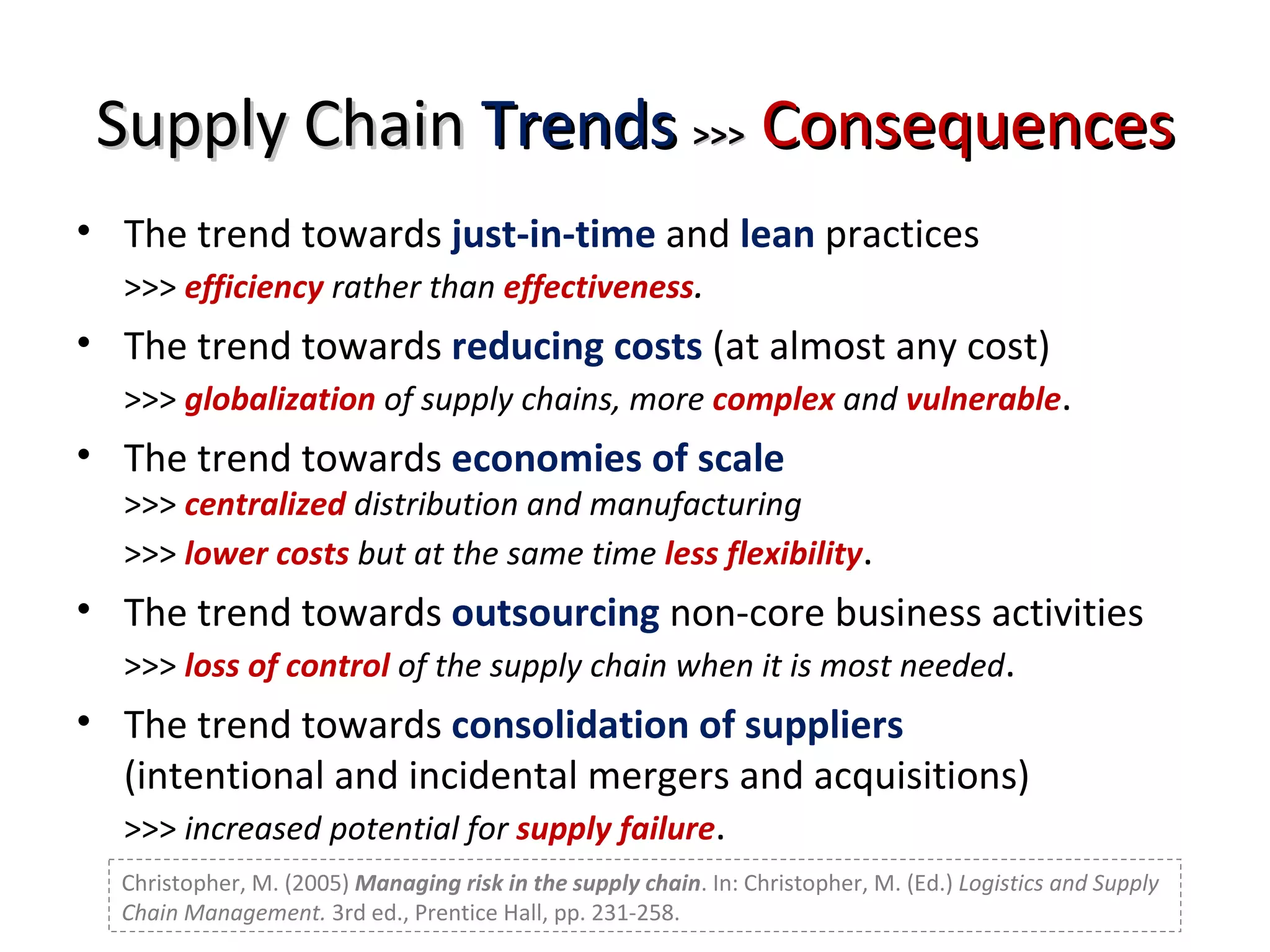 Supply Chain  Trends   >>>   Consequences The trend towards  just-in-time  and  lean  practices  >>>  efficiency   rather than  effectiveness . The trend towards  reducing costs  (at almost any cost)  >>>  globalization   of supply chains, more  complex  and  vulnerable . The trend towards  economies of scale >>>  centralized   distribution and manufacturing >>>  lower costs  but at the same time  less flexibility . The trend towards  outsourcing  non-core business activities >>>  loss of control  of the supply chain when it is most needed . The trend towards  consolidation of suppliers (intentional and incidental mergers and acquisitions) >>>  increased potential for  supply failure .  Christopher, M. (2005)  Managing risk in the supply chain . In: Christopher, M. (Ed.)  Logistics and Supply Chain Management.  3rd ed., Prentice Hall, pp. 231-258. 