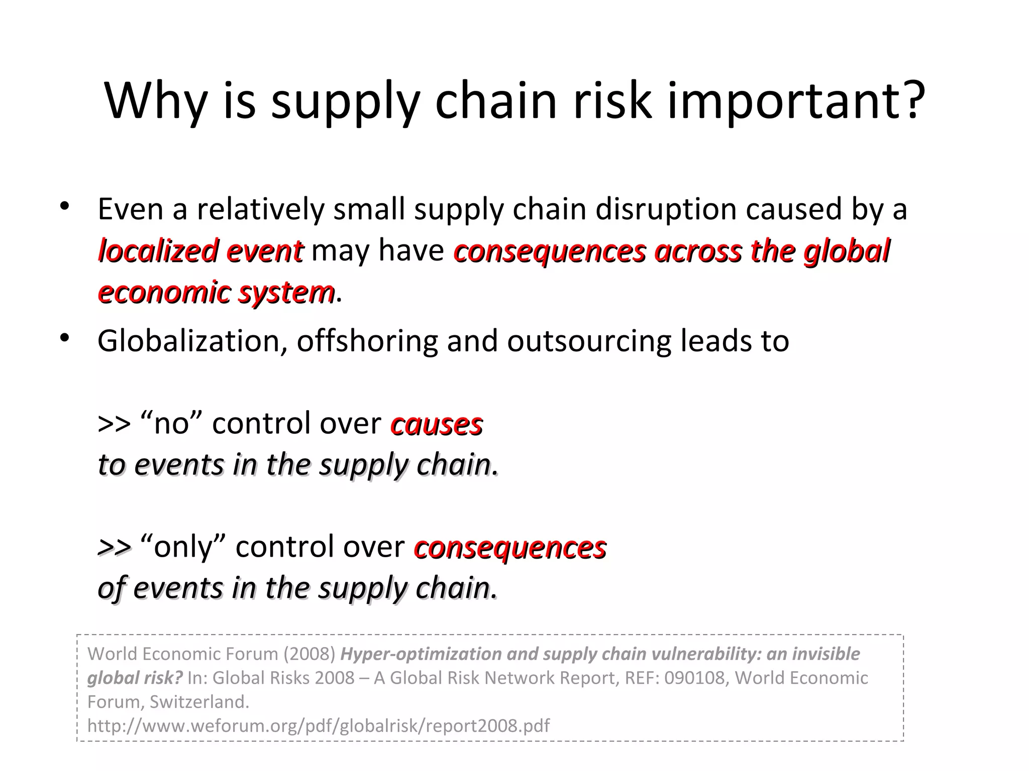 Why is supply chain risk important? Even a relatively small supply chain disruption caused by a  localized event  may have  consequences across the global economic system . Globalization, offshoring and outsourcing leads to  >> “no” control over  causes  to events in the supply chain. >>  “only” control over  consequences  of events in the supply chain. World Economic Forum (2008)  Hyper-optimization and supply chain vulnerability: an invisible global risk?  In: Global Risks 2008 – A Global Risk Network Report, REF: 090108, World Economic Forum, Switzerland. http://www.weforum.org/pdf/globalrisk/report2008.pdf 
