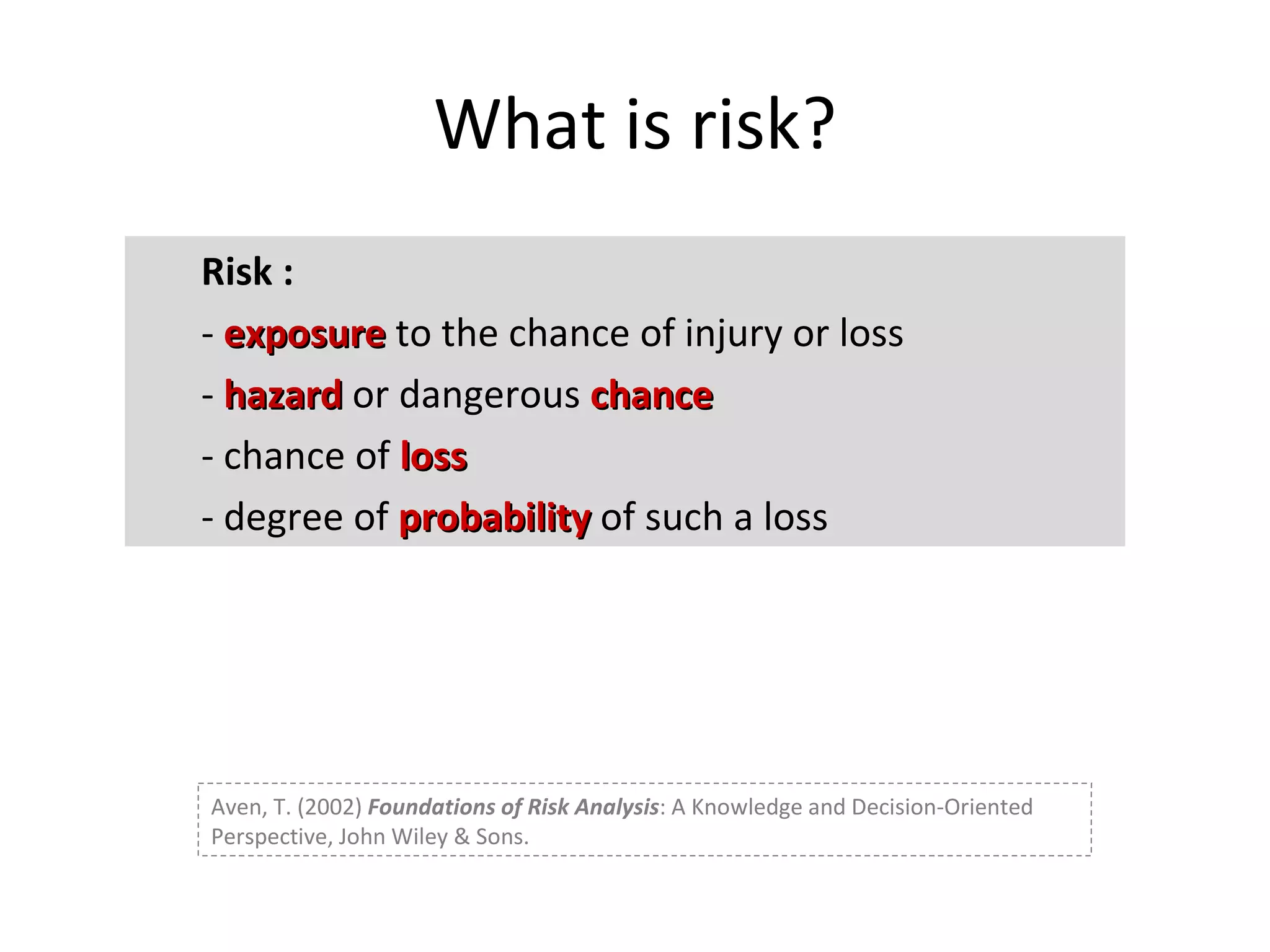 What is risk? Risk : -  exposure  to the chance of injury or loss -  hazard  or dangerous  chance - chance of  loss - degree of  probability  of such a loss Aven, T. (2002)  Foundations of Risk Analysis : A Knowledge and Decision-Oriented Perspective, John Wiley & Sons. 