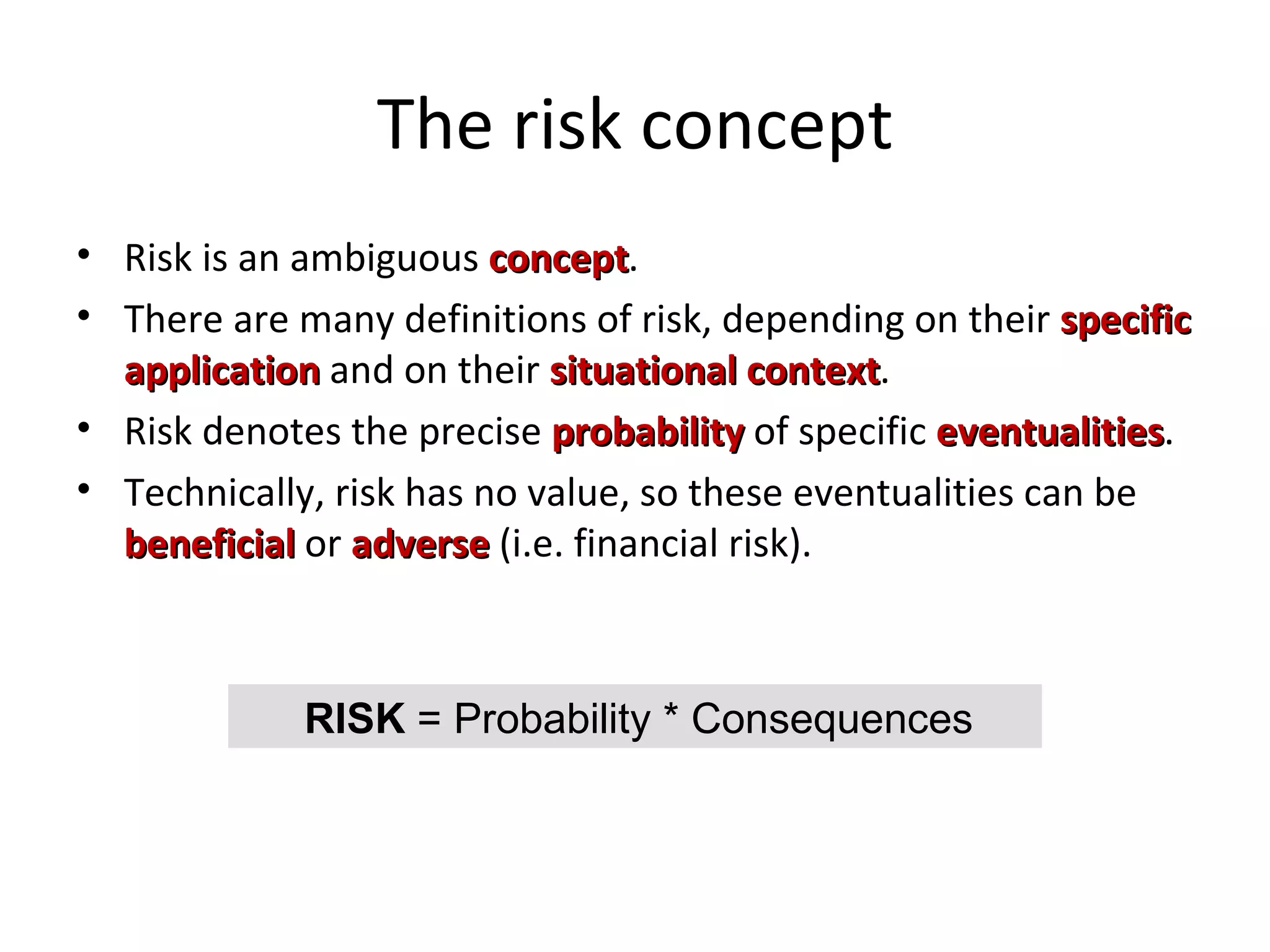 The risk concept Risk is an ambiguous  concept . There are many definitions of risk, depending on their  specific application  and on their  situational context . Risk denotes the precise  probability  of   specific  eventualities . Technically, risk has no value, so these eventualities can be  beneficial  or  adverse  (i.e. financial risk). RISK  = Probability * Consequences 
