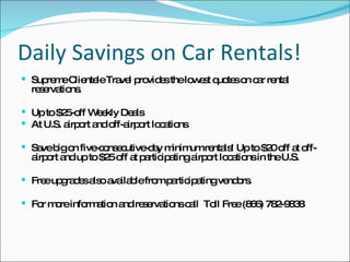Daily Savings on Car Rentals! Supreme Clientele Travel provides the lowest quotes on car rental reservations. Up to $25-off Weekly Deals At U.S. airport and off-airport locations Save big on five-consecutive-day minimum rentals! Up to $20 off at off-airport and up to $25 off at participating airport locations in the U.S. Free upgrades also available from participating vendors. For more information and reservations call  Toll Free (866) 782-9838 