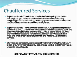 Chauffeured Services Supreme Clientele Travel now provides the finest quality chauffeured luxury global ground transportation limousine service available by integrating advanced technology with highly skilled service professionals who work hard to fulfill the needs of every client. Supreme Clientele Travel provides executive luxury ground transportation service in over 1,000 cities worldwide and can accommodate groups of any size. We are the preferred choice of 50,000 travel agencies and 250,000 prominent businesses and Fortune 1,000 companies. We specialize in meet-and-greet airport transfers, conventions, road shows, and hourly services. Our rates are consistently more competitive than other chauffeured luxury global ground transportation providers and our level of excellent service is unparalleled worldwide. Call Now for Reservations  (866)782-9838 