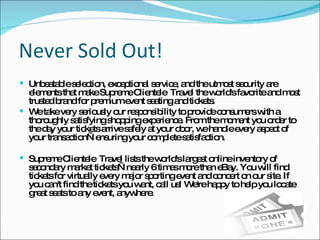 Never Sold Out! Unbeatable selection, exceptional service, and the utmost security are elements that make Supreme Clientele  Travel the world's favorite and most trusted brand for premium event seating and tickets. We take very seriously our responsibility to provide consumers with a thoroughly satisfying shopping experience. From the moment you order to the day your tickets arrive safely at your door, we handle every aspect of your transaction—ensuring your complete satisfaction. Supreme Clientele  Travel lists the world's largest online inventory of secondary market tickets—nearly 6 times more than eBay. You will find tickets for virtually every major sporting event and concert on our site. If you can't find the tickets you want, call us! We're happy to help you locate great seats to any event, anywhere. 