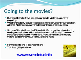 Going to the movies? Supreme Clientele Travel can get your tickets, while you are home preparing. We offer the ability to quickly select a film and conveniently buy tickets in advance. No long lines, no more disappointments of sold out seats. Supreme Clientele Travel is affiliated with Fandango, the nation's leading moviegoer destination, which sells tickets to more than 15,000 screens. Fandango entertains and informs consumers with exclusive film clips, trailers, celebrity interviews, fan reviews and news. For Movie info and Ticket reservations Toll Free: (866)782-9838 www.neversoldout.info 