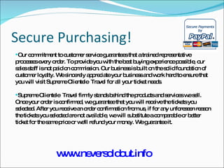 Secure Purchasing! Our commitment to customer service guarantees that a trained representative processes every order. To provide you with the best buying experience possible, our sales staff is not paid on commission. Our business is built on the solid foundation of customer loyalty. We sincerely appreciate your business and work hard to ensure that you will visit Supreme Clientele  Travel for all your ticket needs. Supreme Clientele  Travel firmly stands behind the products and services we sell. Once your order is confirmed, we guarantee that you will receive the tickets you selected. After you receive an order confirmation from us, if for any unforeseen reason the tickets you selected are not available, we will substitute a comparable or better ticket for the same price or we'll refund your money. We guarantee it. www.neversoldout.info 