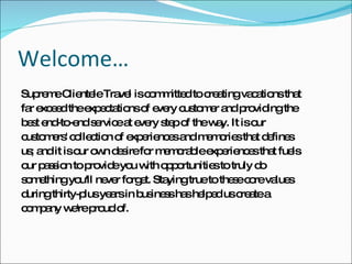 Welcome… Supreme Clientele Travel is committed to creating vacations that  far exceed the expectations of every customer and providing the  best end-to-end service at every step of the way. It is our  customers' collection of experiences and memories that defines  us; and it is our own desire for memorable experiences that fuels  our passion to provide you with opportunities to truly do  something you'll never forget. Staying true to these core values  during thirty-plus years in business has helped us create a  company we're proud of. 