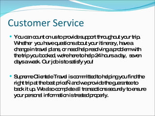 Customer Service You can count on us to provide support throughout your trip. Whether  you have questions about your itinerary, have a change in travel plans, or need help resolving a problem with the trip you booked, we're here to help 24 hours a day,  seven days a week. Our job is to satisfy you! Supreme Clientele Travel is committed to helping you find the right trip at the best price—and we provide the guarantee to back it up. We also complete all transactions securely to ensure your personal information is treated properly. 