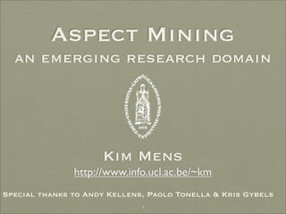 Aspect Mining
  an emerging research domain




                     Kim Mens
               http://www.info.ucl.ac.be/~km
Special thanks to Andy Kellens, Paolo Tonella & Kris Gybels
                              1
 