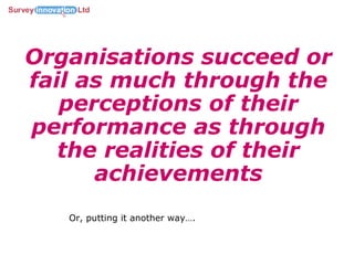 Organisations succeed or fail as much through the perceptions of their performance as through the realities of their achievements Or, putting it another way…. 