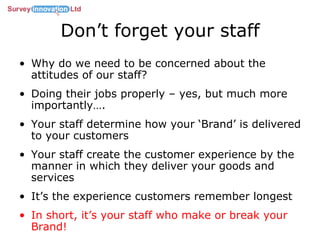 Don’t forget your staff Why do we need to be concerned about the attitudes of our staff? Doing their jobs properly – yes, but much more importantly…. Your staff determine how your ‘Brand’ is delivered to your customers Your staff create the customer experience by the manner in which they deliver your goods and services It’s the experience customers remember longest In short, it’s your staff who make or break your Brand! 