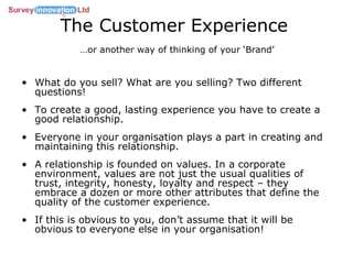 The Customer Experience   …or another way of thinking of your ‘Brand’ What do you sell? What are you selling? Two different questions! To create a good, lasting experience you have to create a good relationship.  Everyone in your organisation plays a part in creating and maintaining this relationship. A relationship is founded on values. In a corporate environment, values are not just the usual qualities of  trust, integrity, honesty, loyalty and respect – they embrace a dozen or more other attributes that define the quality of the customer experience.  If this is obvious to you, don’t assume that it will be obvious to everyone else in your organisation!  