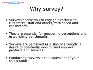 Why survey? Surveys enable you to engage directly with customers, staff and others, with speed and consistency. They are essential for measuring perceptions and establishing benchmarks Surveys are perceived as a sign of strength: a desire to constantly monitor and improve products and services. Conducting surveys is the equivalent of your ship’s radar 