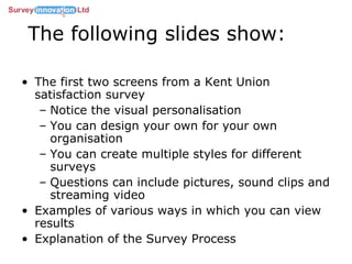 The following slides show: The first two screens from a Kent Union satisfaction survey Notice the visual personalisation You can design your own for your own organisation You can create multiple styles for different surveys Questions can include pictures, sound clips and streaming video Examples of various ways in which you can view results Explanation of the Survey Process 