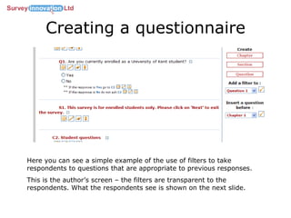 Creating a questionnaire Here you can see a simple example of the use of filters to take respondents to questions that are appropriate to previous responses. This is the author’s screen – the filters are transparent to the respondents. What the respondents see is shown on the next slide. 